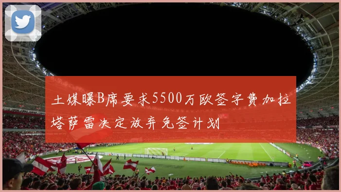 土媒曝B席要求5500万欧签字费加拉塔萨雷决定放弃免签计划