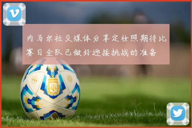 内马尔社交媒体分享定妆照期待比赛日全队已做好迎接挑战的准备