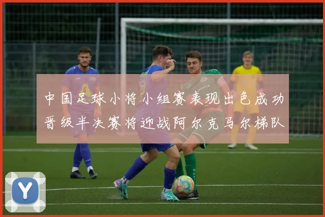 中国足球小将小组赛表现出色成功晋级半决赛将迎战阿尔克马尔梯队