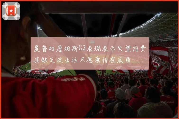 夏普对詹姆斯G2表现表示失望指责其缺乏攻击性只愿意待在底角