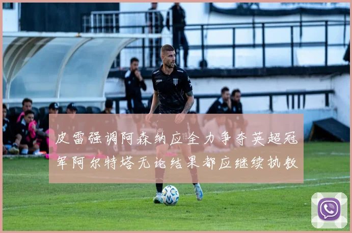 皮雷强调阿森纳应全力争夺英超冠军阿尔特塔无论结果都应继续执教