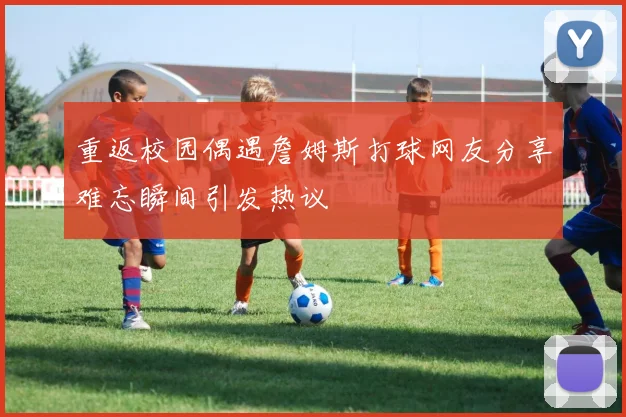 重返校园偶遇詹姆斯打球网友分享难忘瞬间引发热议