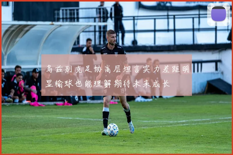 乌兹别克足协高层坦言实力差距明显输球也能理解期待未来成长