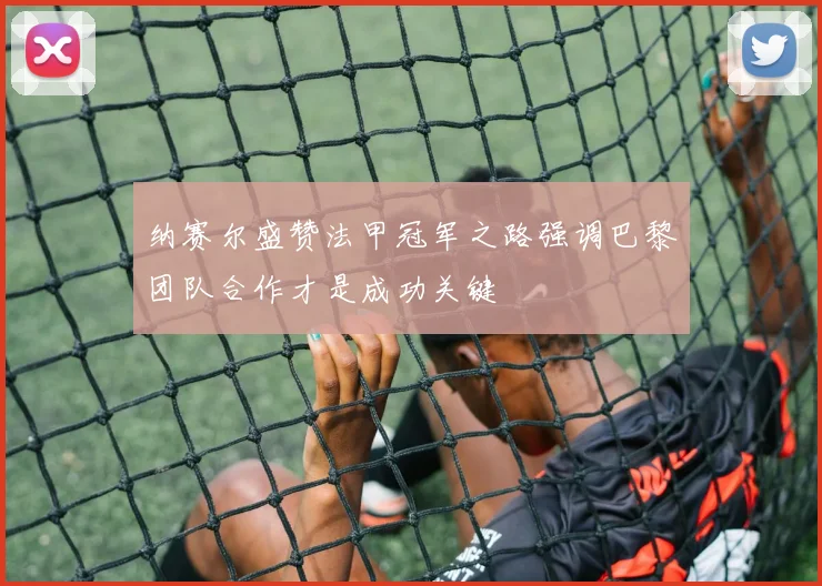 纳赛尔盛赞法甲冠军之路强调巴黎团队合作才是成功关键