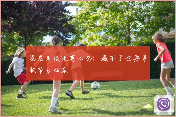 恩昆库谈比赛心态：赢不了也要争取带分回家