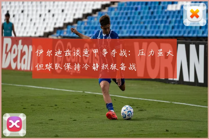 伊尔迪兹谈意甲争夺战：压力虽大但球队保持冷静积极备战