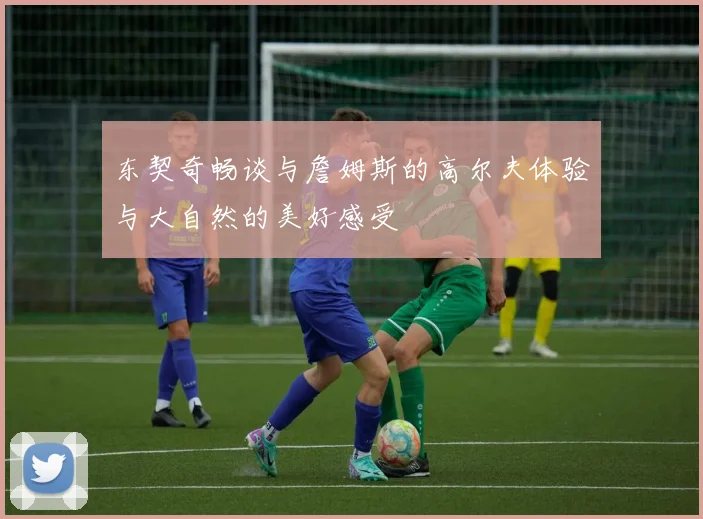 东契奇畅谈与詹姆斯的高尔夫体验与大自然的美好感受