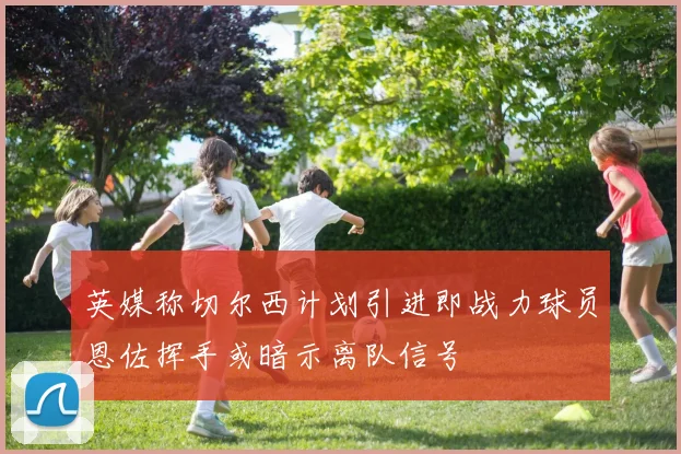 英媒称切尔西计划引进即战力球员恩佐挥手或暗示离队信号