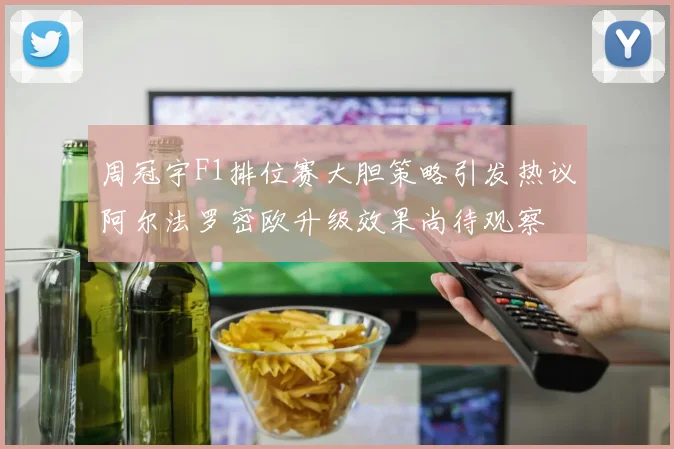 周冠宇F1排位赛大胆策略引发热议阿尔法罗密欧升级效果尚待观察