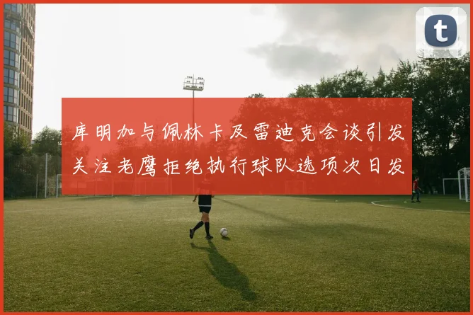 库明加与佩林卡及雷迪克会谈引发关注老鹰拒绝执行球队选项次日发生