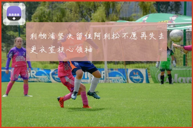 利物浦坚决留住阿利松不愿再失去更衣室核心领袖