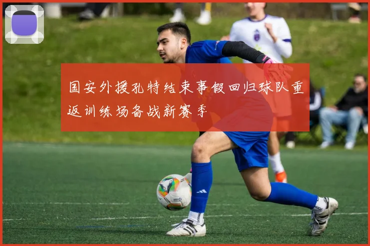 国安外援孔特结束事假回归球队重返训练场备战新赛季