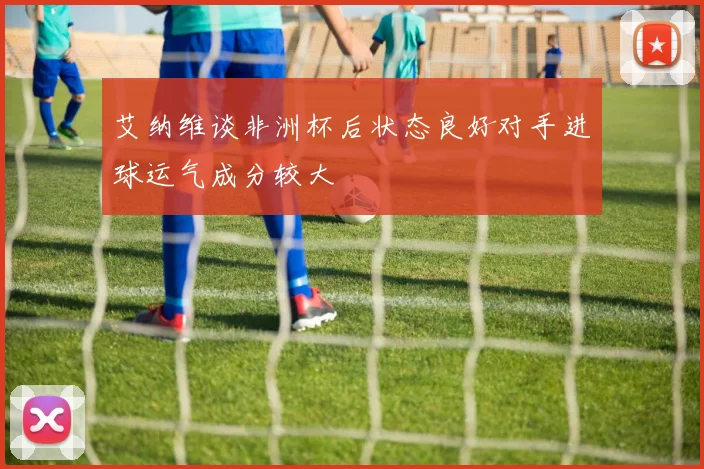 艾纳维谈非洲杯后状态良好对手进球运气成分较大