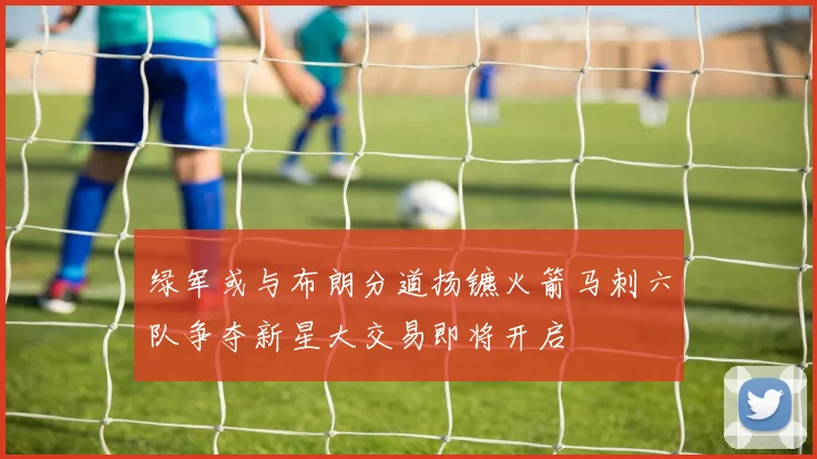 绿军或与布朗分道扬镳火箭马刺六队争夺新星大交易即将开启