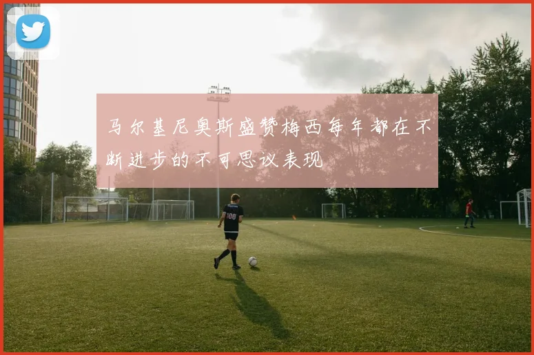马尔基尼奥斯盛赞梅西每年都在不断进步的不可思议表现