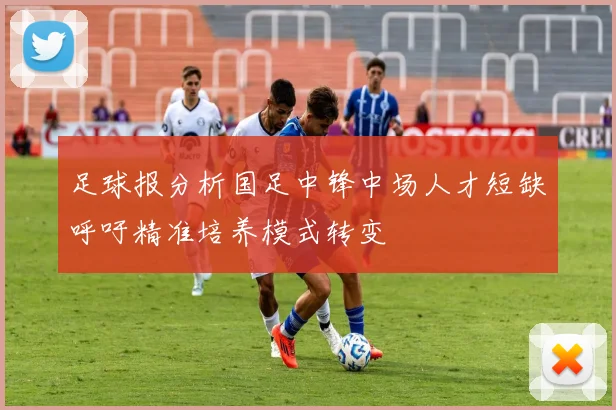 足球报分析国足中锋中场人才短缺呼吁精准培养模式转变