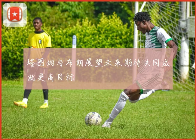 塔图姆与布朗展望未来期待共同成就更高目标