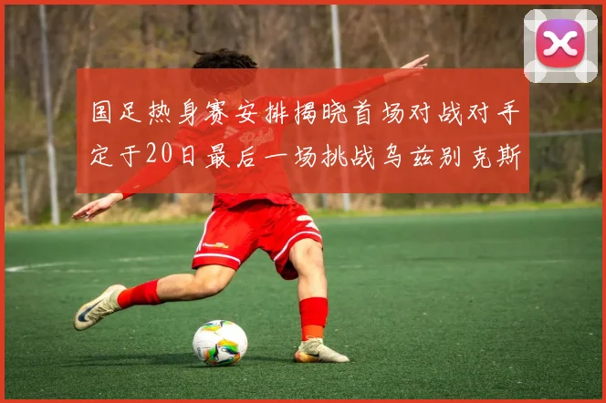 国足热身赛安排揭晓首场对战对手定于20日最后一场挑战乌兹别克斯坦