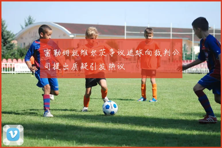 富勒姆就维尔茨争议进球向裁判公司提出质疑引发热议