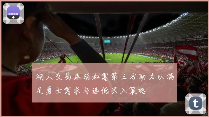 湖人交易库明加需第三方助力以满足勇士需求与逢低买入策略