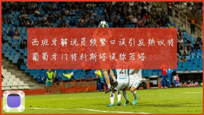 西班牙解说员频繁口误引发热议将葡萄牙门将科斯塔误称若塔