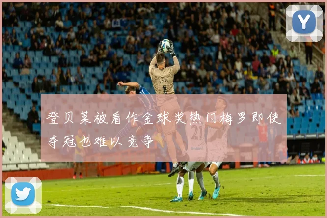 登贝莱被看作金球奖热门梅罗即使夺冠也难以竞争