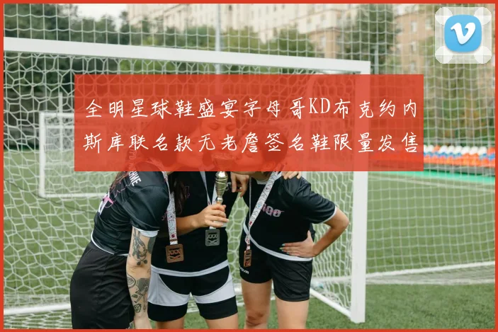 全明星球鞋盛宴字母哥KD布克约内斯库联名款无老詹签名鞋限量发售