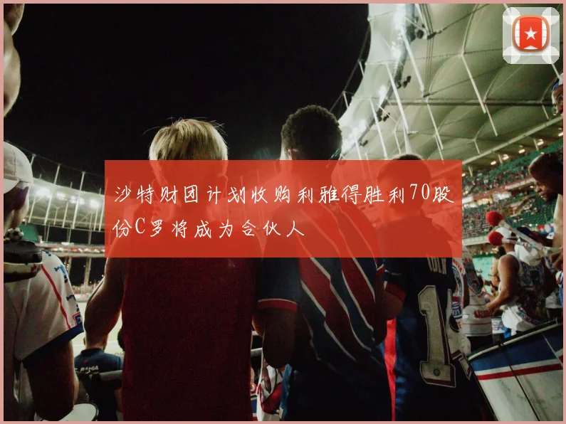 沙特财团计划收购利雅得胜利70股份C罗将成为合伙人