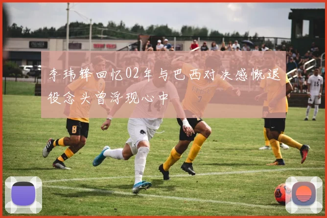 李玮锋回忆02年与巴西对决感慨退役念头曾浮现心中