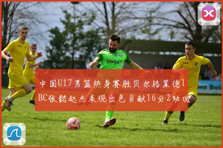 中国U17男篮热身赛胜贝尔格莱德IBC张懿赵杰表现出色贡献16分2助攻2抢断