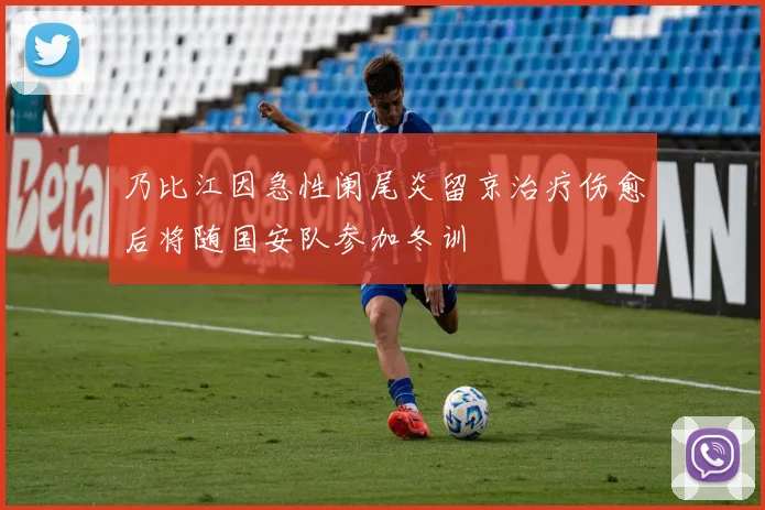 乃比江因急性阑尾炎留京治疗伤愈后将随国安队参加冬训